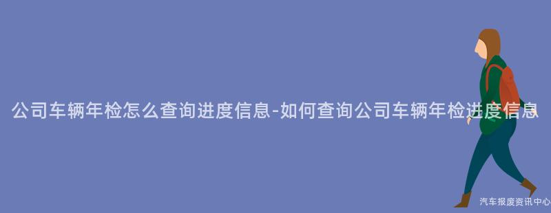 公司车辆年检怎么查询进度信息-如何查询公司车辆年检进度信息