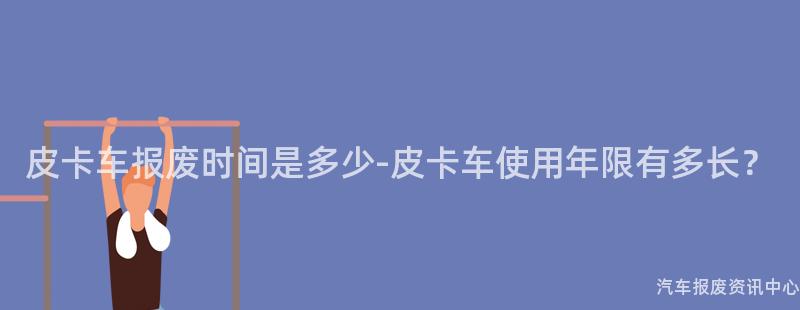 皮卡车报废时间是多少-皮卡车使用年限有多长？