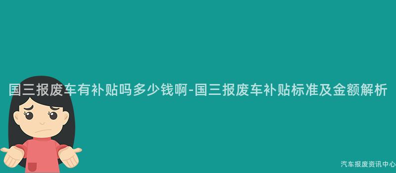 国三报废车有补贴吗多少钱啊-国三报废车补贴标准及金额解析