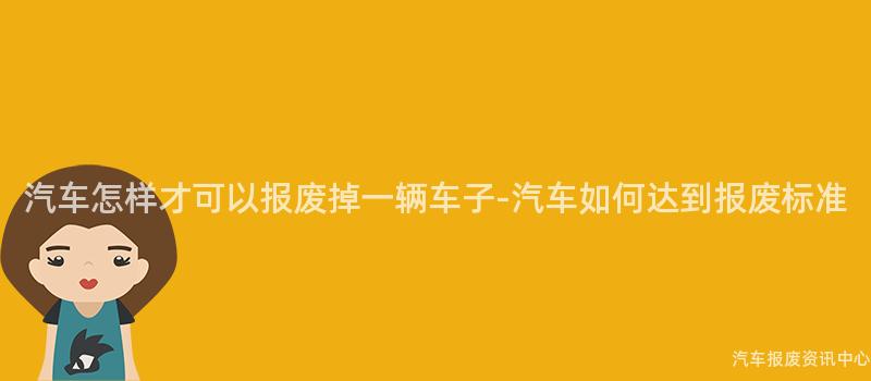 汽车怎样才可以报废掉一辆车子-汽车如何达到报废标准