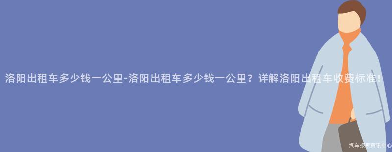 洛阳出租车多少钱一公里-洛阳出租车多少钱一公里？详解洛阳出租车收费标准！