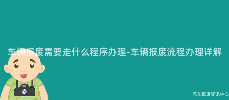 车辆报废需要走什么程序办理-车辆报废流程办理详解