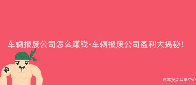 车辆报废公司怎么赚钱-车辆报废公司盈利大揭秘！