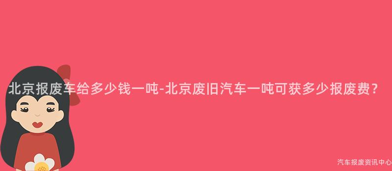 北京报废车给多少钱一吨-北京废旧汽车一吨可获多少报废费？