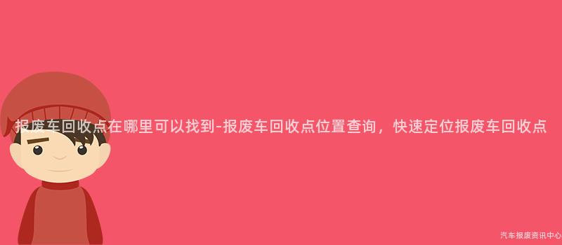 报废车回收点在哪里可以找到-报废车回收点位置查询，快速定位报废车回收点