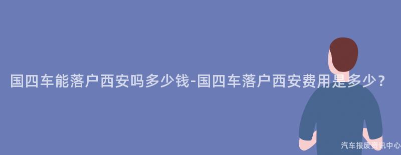 国四车能落户西安吗多少钱-国四车落户西安费用是多少？