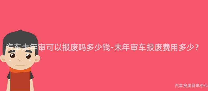 汽车未年审可以报废吗多少钱-未年审车报废费用多少？