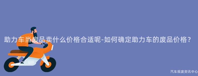助力车当废品卖什么价格合适呢-如何确定助力车的废品价格？