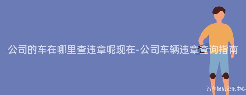 公司的车在哪里查违章呢现在-公司车辆违章查询指南