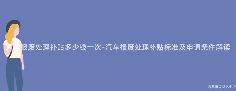 汽车报废处理补贴多少钱一次-汽车报废处理补贴标准及申请条件解读