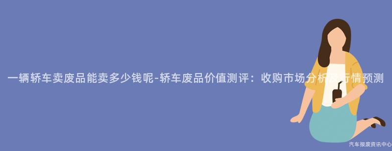 一辆轿车卖废品能卖多少钱呢-轿车废品价值测评：收购市场分析及行情预测
