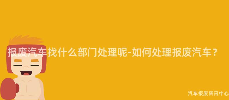 报废汽车找什么部门处理呢-如何处理报废汽车？