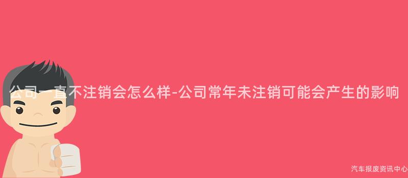 公司一直不注销会怎么样-公司常年未注销可能会产生的影响