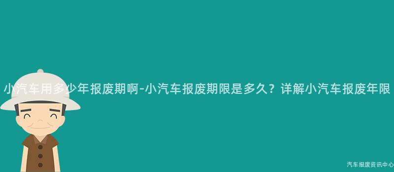 小汽车用多少年报废期啊-小汽车报废期限是多久？详解小汽车报废年限