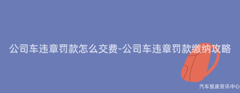 公司车违章罚款怎么交费-公司车违章罚款缴纳攻略