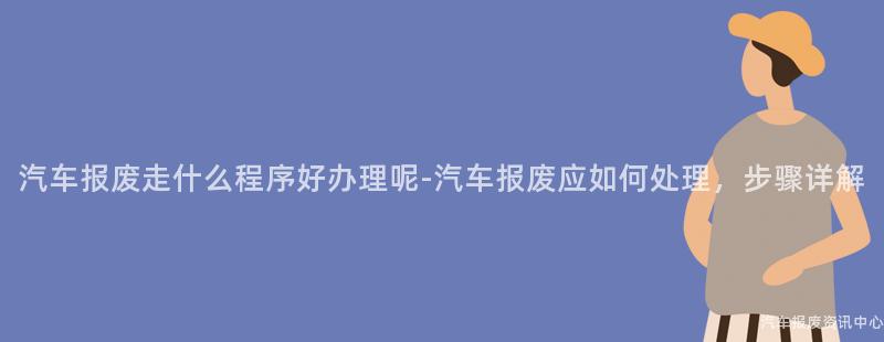 汽车报废走什么程序好办理呢-汽车报废应如何处理，步骤详解