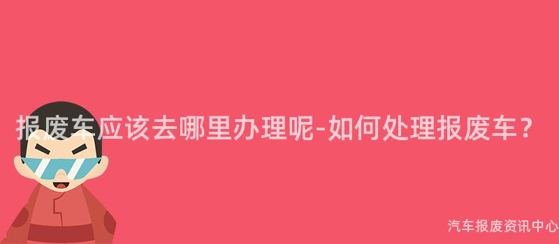 报废车应该去哪里办理呢-如何处理报废车？