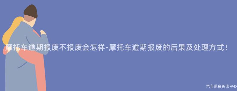 摩托车逾期报废不报废会怎样-摩托车逾期报废的后果及处理方式！