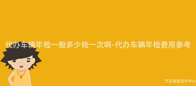 代办车辆年检一般多少钱一次啊-代办车辆年检费用参考
