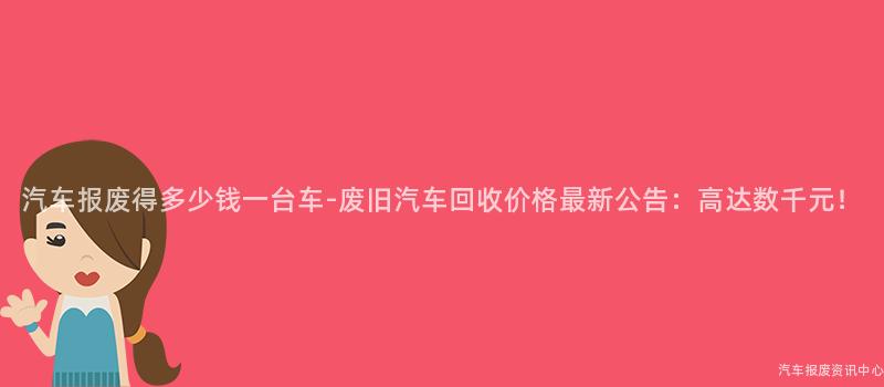 汽车报废得多少钱一台车-废旧汽车回收价格最新公告：高达数千元！