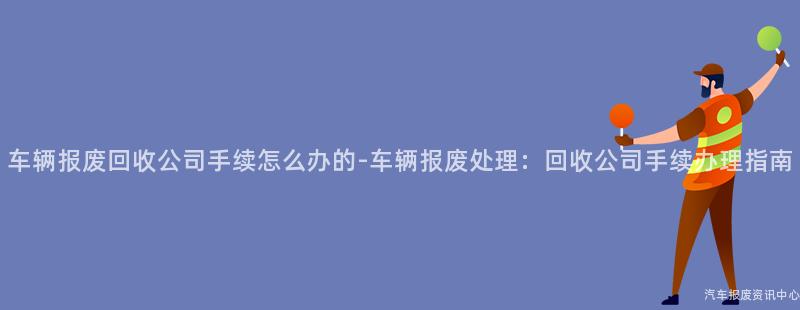 车辆报废回收公司手续怎么办的-车辆报废处理：回收公司手续办理指南