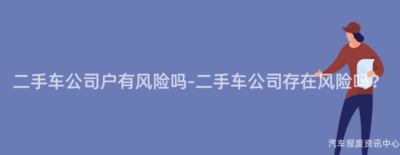 二手车公司户有风险吗-二手车公司存在风险吗？