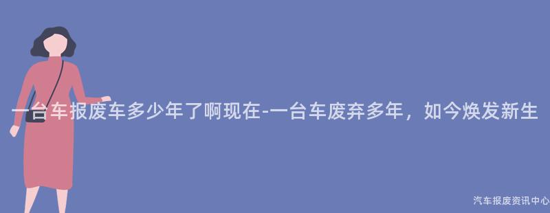一台车报废车多少年了啊现在-一台车废弃多年，如今焕发新生