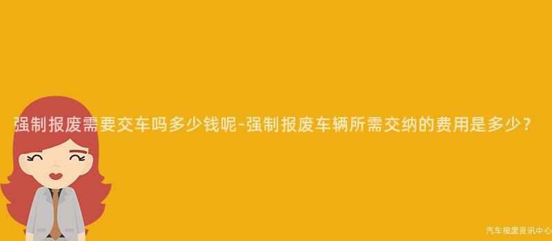 强制报废需要交车吗多少钱呢-强制报废车辆所需交纳的费用是多少？