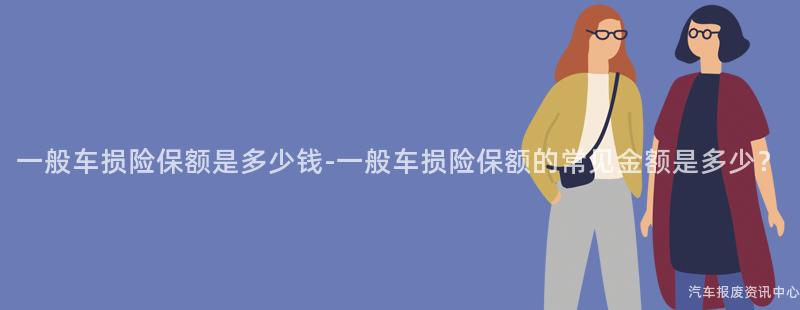 一般车损险保额是多少钱-一般车损险保额的常见金额是多少？
