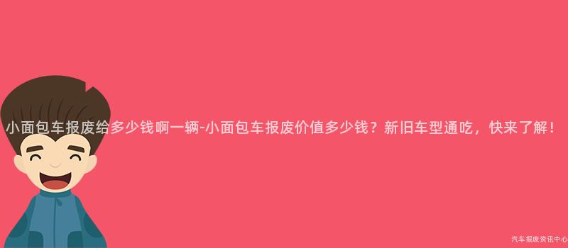 小面包车报废给多少钱啊一辆-小面包车报废价值多少钱？新旧车型通吃，快来了解！