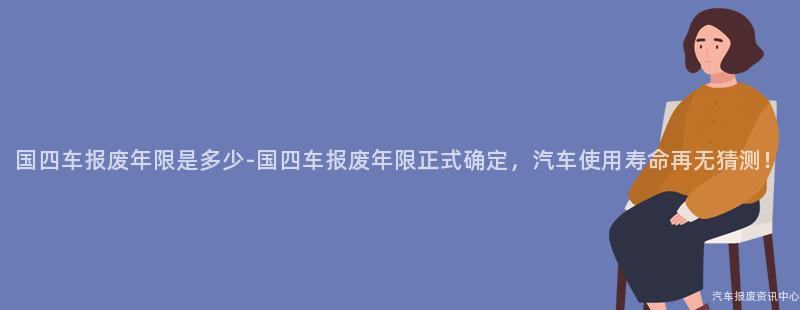国四车报废年限是多少-国四车报废年限正式确定，汽车使用寿命再无猜测！