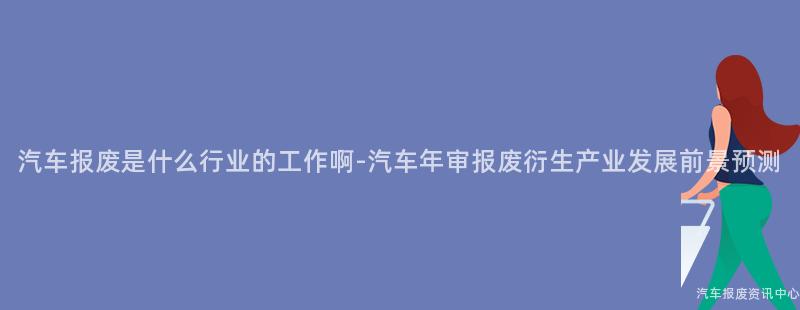 汽车报废是什么行业的工作啊-汽车年审报废衍生产业发展前景预测