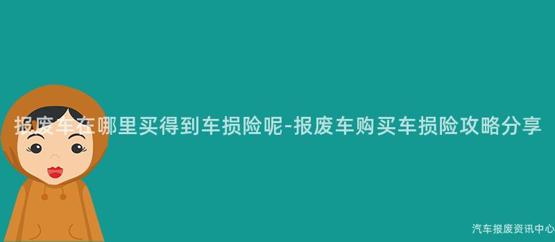 报废车在哪里买得到车损险呢-报废车购买车损险攻略分享