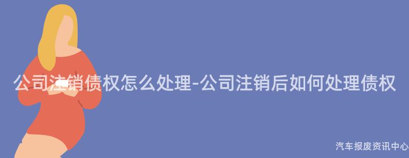 公司注销债权怎么处理-公司注销后如何处理债权