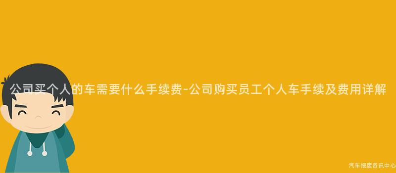 公司买个人的车需要什么手续费-公司购买员工个人车手续及费用详解
