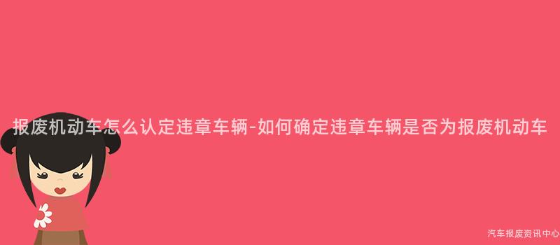 报废机动车怎么认定违章车辆-如何确定违章车辆是否为报废机动车