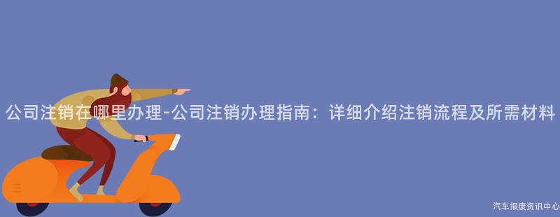 公司注销在哪里办理-公司注销办理指南：详细介绍注销流程及所需材料