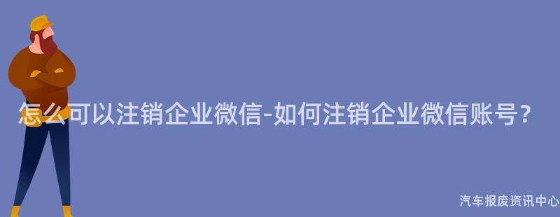 怎么可以注销企业微信-如何注销企业微信账号？