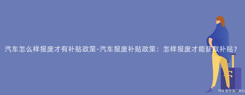汽车怎么样报废才有补贴政策-汽车报废补贴政策：怎样报废才能获取补贴？
