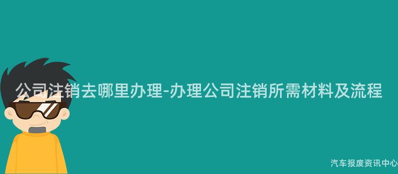 公司注销去哪里办理-办理公司注销所需材料及流程