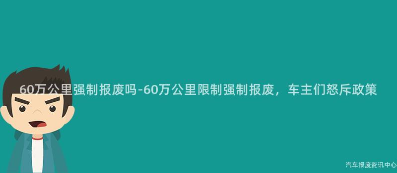60万公里强制报废吗-60万公里限制强制报废，车主们怒斥政策