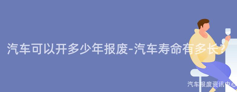汽车可以开多少年报废-汽车寿命有多长？