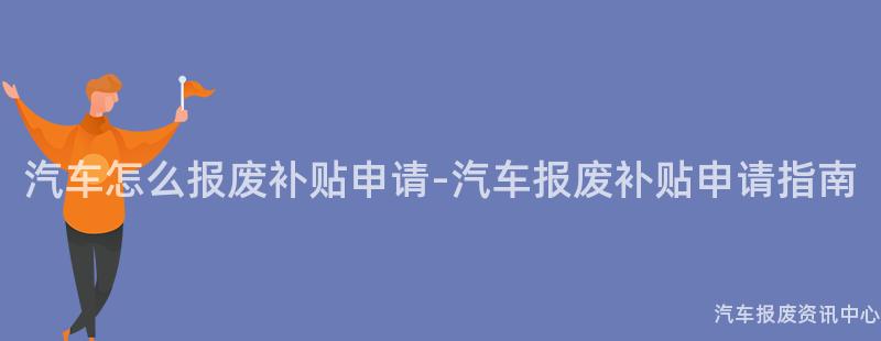 汽车怎么报废补贴申请-汽车报废补贴申请指南