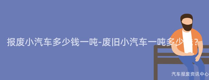 报废小汽车多少钱一吨-废旧小汽车一吨多少钱？