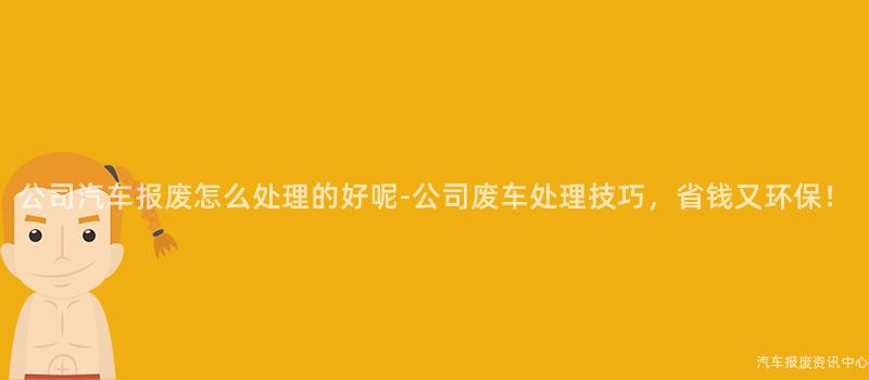 公司汽车报废怎么处理的好呢-公司废车处理技巧，省钱又环保！