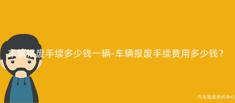车辆报废手续多少钱一辆-车辆报废手续费用多少钱？
