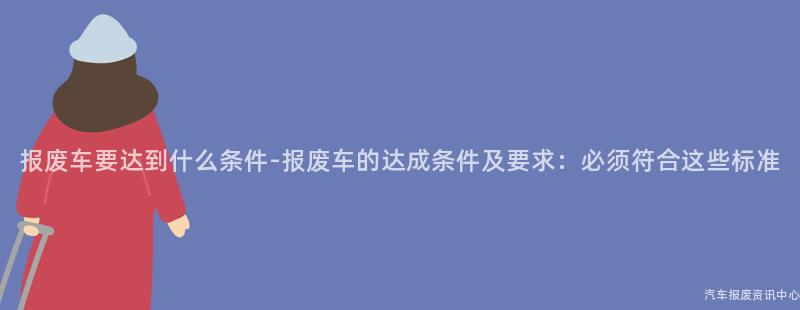 报废车要达到什么条件-报废车的达成条件及要求：必须符合这些标准