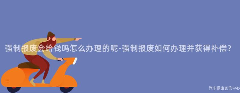 强制报废会给钱吗怎么办理的呢-强制报废如何办理并获得补偿？