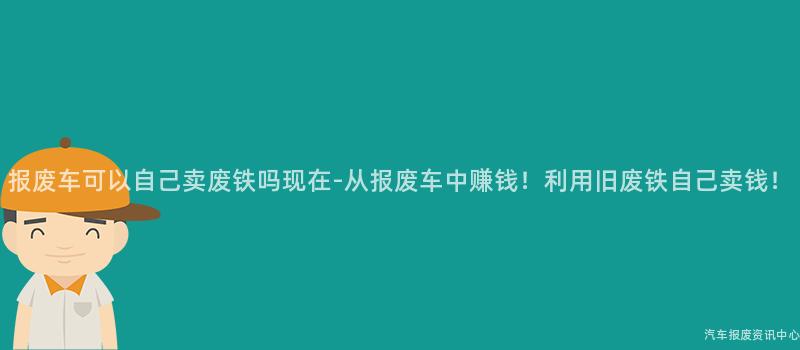 报废车可以自己卖废铁吗现在-从报废车中赚钱！利用旧废铁自己卖钱！