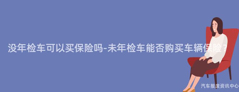 没年检车可以买保险吗-未年检车能否购买车辆保险？